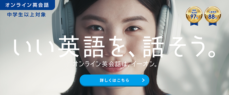 講師満足度:97% 上達実感:88% いい英語を、話そう。 オンライン英会話は、イーオン。 期間限定 月額料金永年20%OFF 期間:2025年1月7日（火）～2025年5月11日（日） 無料体験レッスン（2回）はこちら ※2024年11月 当社調査