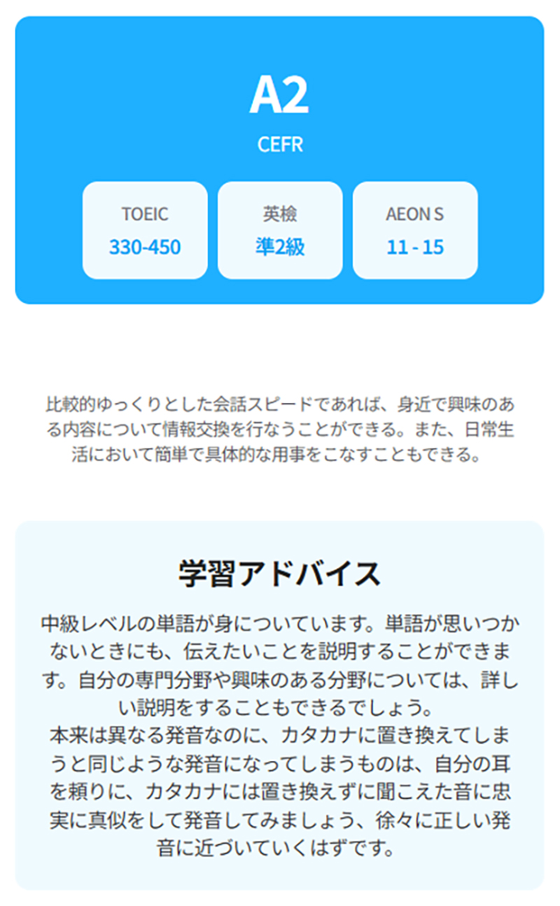 A2 CEFR TOEIC:330-450 英検:準2級 AEON S:11-15 比較的ゆっくりとした会話スピードであれば、身近で興味のある内容について情報交換を行なうことができる。また、日常生活において簡単で具体的な用事をこなすこともできる。 学習アドバイス 中級レベルの単語が身についています。単語が思いつかないときにも、伝えたいことを説明することができます。自分の専門分野や興味のある分野については、詳しい説明をすることもできるでしょう。本来は異なる発音なのに、カタカナに置き換えてしまうと同じような発音になってしまうものは、自分の耳を頼りに、カタカナには置き換えずに聞こえた音に忠実に真似をして発音してみましょう、徐々に正しい発音に近づいていくはずです。