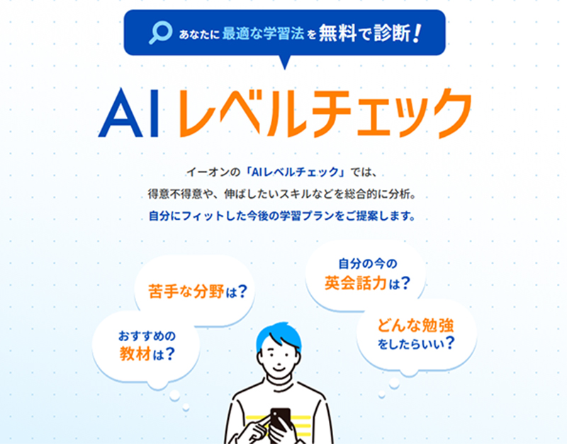 あなたに最適な学習法を無料で診断! AIレベルチェック イーオンの「AIレベルチェック」では、得意不得意や、伸ばしたいスキルなどを総合的に分析。自分にフィットした今後の学習プランをご提案します。 苦手な分野は? おすすめの教材は? 自分の今の英会話力は? どんな勉強をしたらいい?