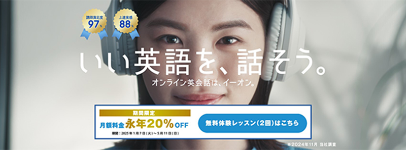 講師満足度:97% 上達実感:88% いい英語を、話そう。 オンライン英会話は、イーオン。 期間限定 月額料金永年20%OFF 期間:2025年1月7日(火)~2025年5月11日(日) 無料体験レッスン(2回)はこちら ※2024年11月 当社調査