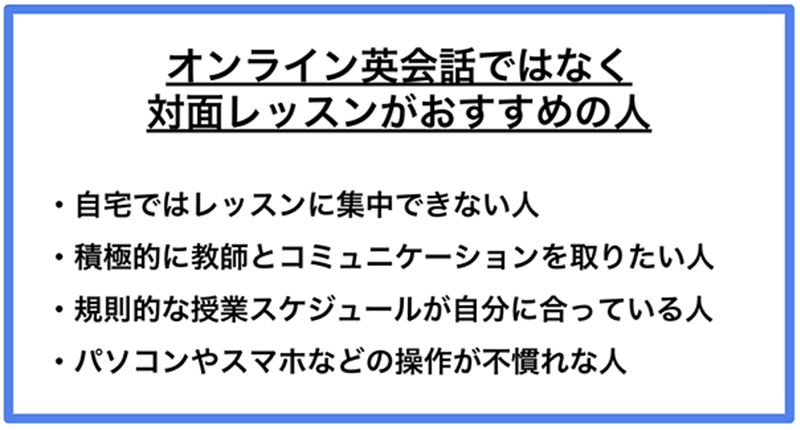 オンライン英会話ではなく対面レッスンがおすすめの人 ·自宅ではレッスンに集中できない人 ·積極的に教師とコミュニケーションを取りたい人 ·規則的な授業スケジュールが自分に合っている人 ·パソコンやスマホなどの操作が不慣れな人