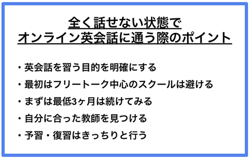 全く話せない状態でオンライン英会話に通う際のポイント ·英会話を習う目的を明確にする ·最初はフリートーク中心のスクールは避ける ·まずは最低3ヶ月は続けてみる ·自分に合った教師を見つける ·予習·復習はきっちりと行う