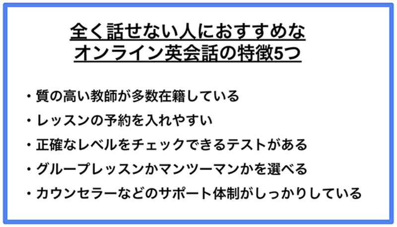 全く話せない人におすすめなオンライン英会話の特徴5つ ·質の高い教師が多数在籍している ·レッスンの予約を入れやすい ·正確なレベルをチェックできるテストがある ·グループレッスンかマンツーマンかを選べる ·カウンセラーなどのサポート体制がしっかりしている