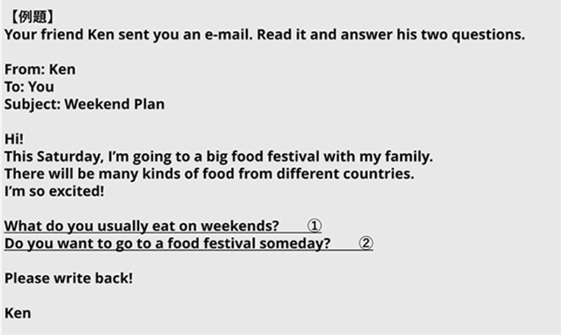 【例題】 Your friend Ken sent you an e-mail. Read it and answer his two questions. From: Ken To: You Subject: Weekend Plan Hi! This Saturday, I'm going to a big food festival with my family. There will be many kinds of food from different countries. I'm so excited! What do you usually eat on weekends? ① Do you want to go to a food festival someday? ② Please write back! Ken