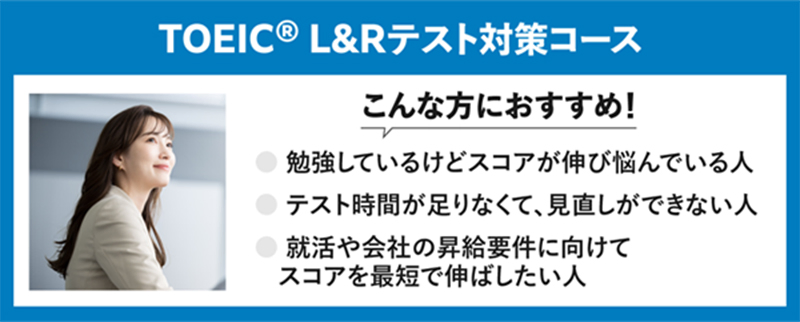 TOEIC® L&Rテスト対策コース こんな方におすすめ! 勉強しているけどスコアが伸び悩んでいる人 テスト時間が足りなくて、見直しができない人 就活や会社の昇給要件に向けてスコアを最短で伸ばしたい人