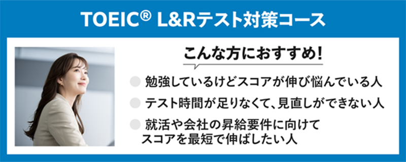 TOEIC® L&Rテスト対策コース こんな方におすすめ！ 勉強しているけどスコアが伸び悩んでいる人 テスト時間が足りなくて、見直しができない人 就活や会社の昇給要件に向けてスコアを最短で伸ばしたい人