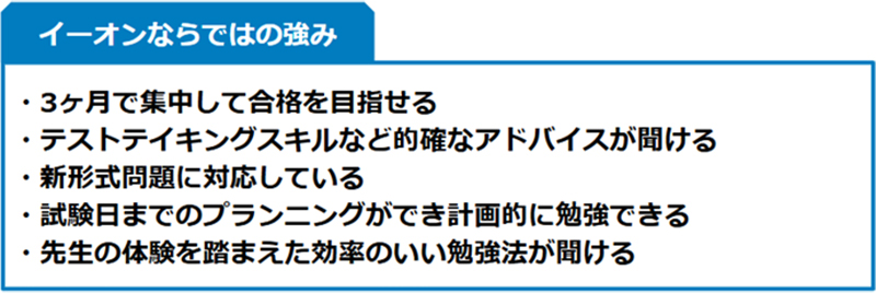 イーオンならではの強み ・3ヶ月で集中して合格を目指せる ・テストテイキングスキルなど的確なアドバイスが聞ける ・新形式問題に対応している ・試験日までのプランニングができ計画的に勉強できる ・先生の体験を踏まえた効率のいい勉強法が聞ける
