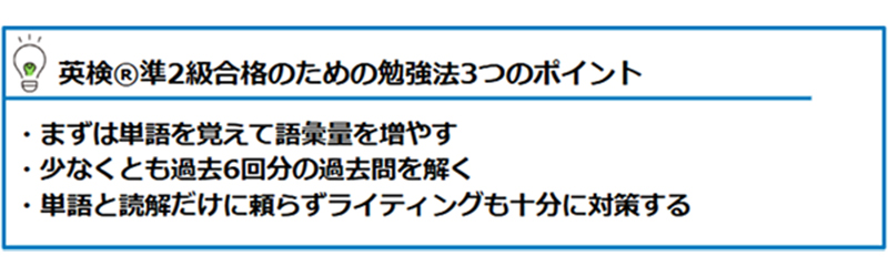 英検®準2級合格のための勉強法3つのポイント ・まずは単語を覚えて語彙量を増やす ・少なくとも過去6回分の過去問を解く ・単語と読解だけに頼らずライティングも十分に対策する