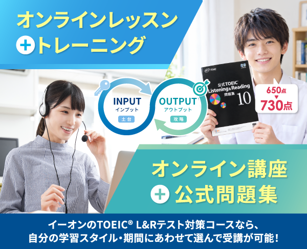 オンラインレッスン+トレーニング INPUT インプット 土台 オンライン講座+公式問題集 OUTPUT アウトプット 攻略 イーオンのTOEIC® L&Rテスト対策コースなら、自分の学習スタイル・期間にあわせて選んで受講が可能！