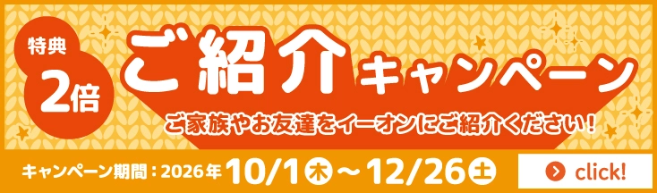 特典2倍 ご紹介キャンペーン ご家族やお友達をイーオンにご紹介ください！ キャンペーン期間：2026年10/1（木）～12/26（土）
