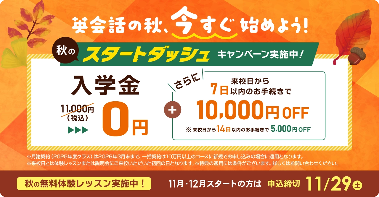 秋のスタートダッシュ 入学金無料 さらに来校日から7日以内のお手続きで1万円OFF! 11月/12月スタートの方は2025年11月29日(土)まで
