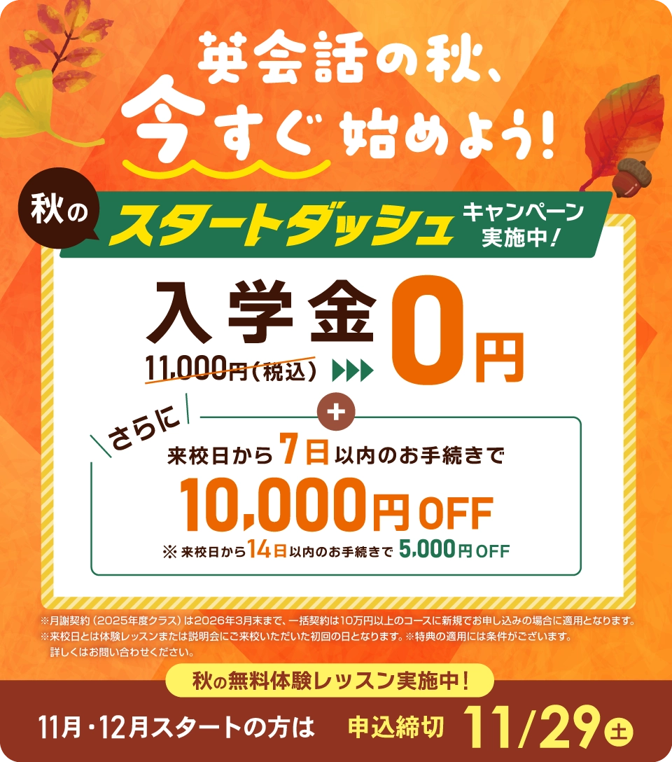 秋のスタートダッシュ 入学金無料 さらに来校日から7日以内のお手続きで1万円OFF! 11月/12月スタートの方は2025年11月29日(土)まで