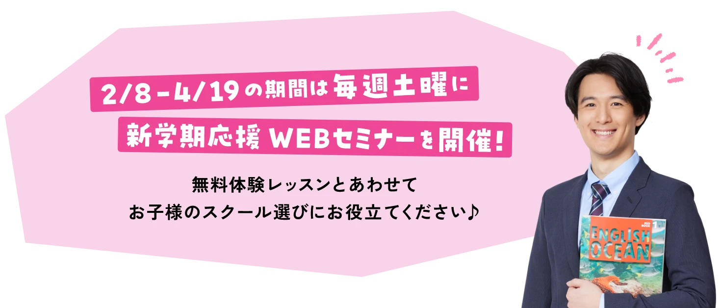 2/8 - 4/19の期間は毎週土曜日に新学期応援WEBセミナーを開催！ 無料体験レッスンとあわせてお子様のスクール選びにお役立てください♪