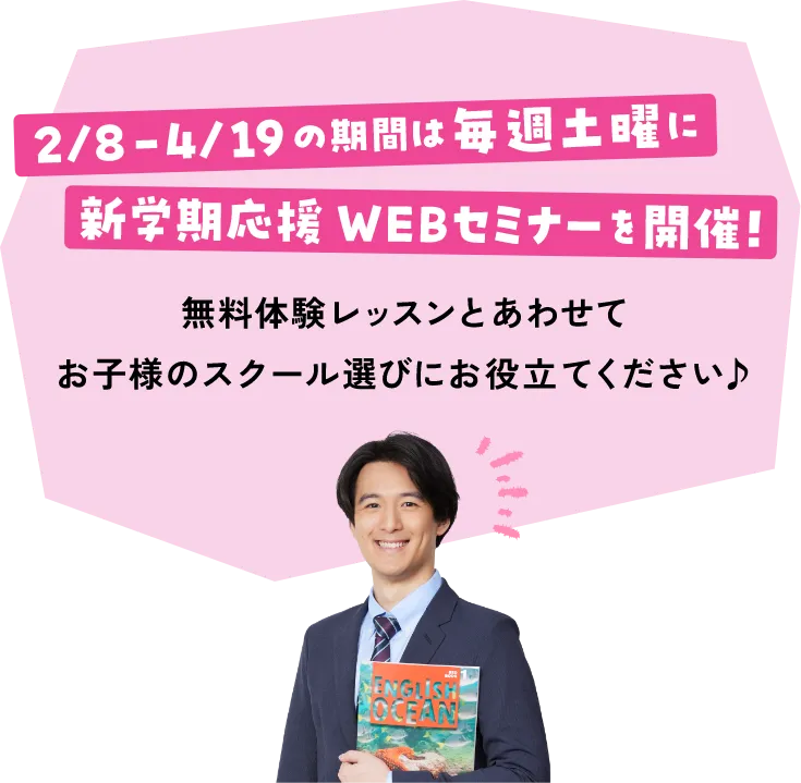 2/8 - 4/19の期間は毎週土曜日に新学期応援WEBセミナーを開催！ 無料体験レッスンとあわせてお子様のスクール選びにお役立てください♪