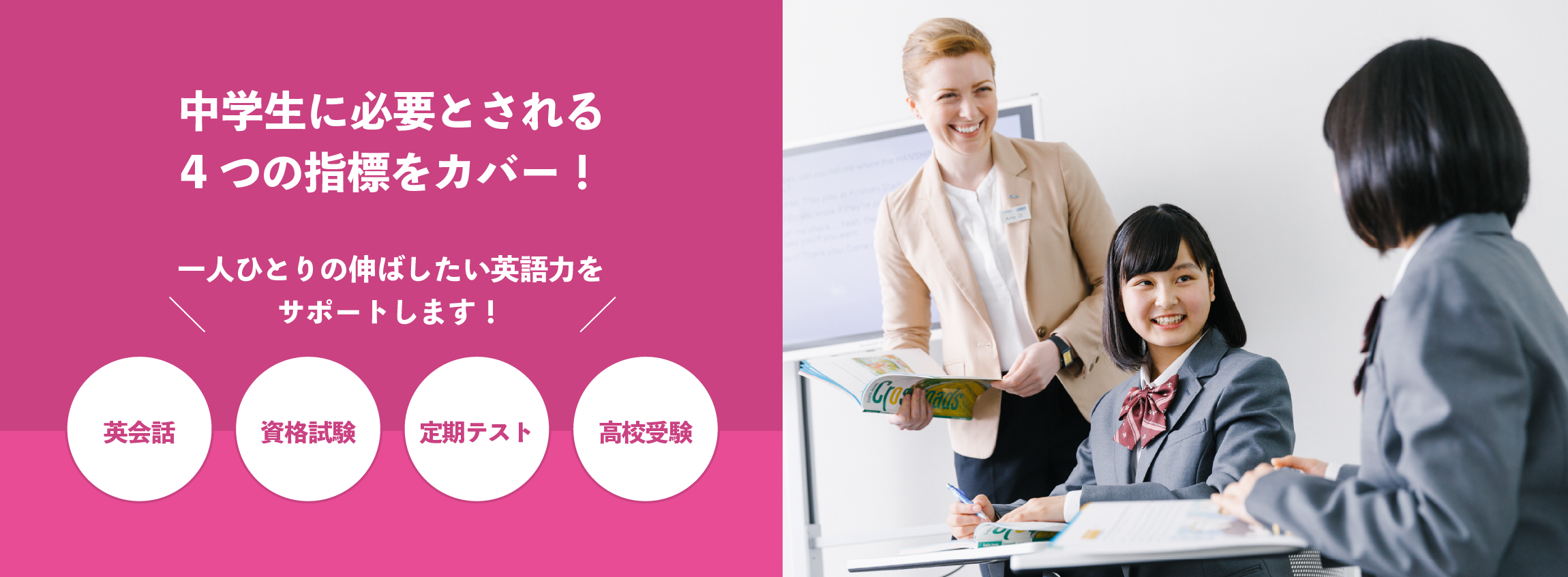 中学生に必要とされる4つの指標をカバー!英会話、資格試験、定期テスト、高校受験、一人ひとりの伸ばしたい英語力をサポートします!