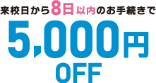 来校日から8日以内のお手続きで5,000円OFF!