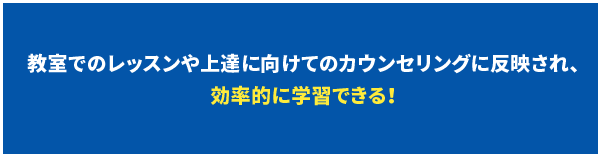 教室でのレッスンや上達に向けてのカウンセリングに反映され、効率的に学習できる！