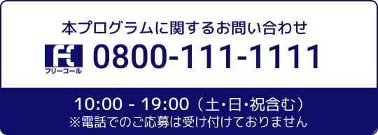 本プログラムに関するお問合せ 0800-111-1111 10:00 - 19:00（土・日・祝含む）※電話でのご応募は受け付けておりません