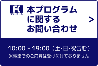 本プログラムに関するお問合せ 0800-111-1111 10:00 - 19:00（土・日・祝含む）※電話でのご応募は受け付けておりません