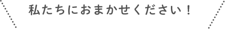私たちにおまかせください!