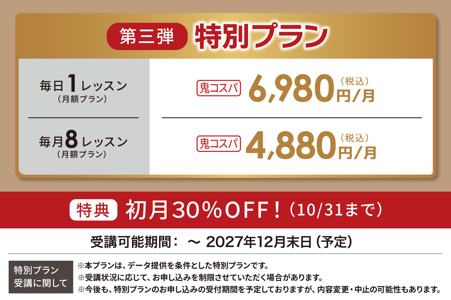 第二弾 特別プラン 毎日1レッスン（月額プラン）鬼コスパ6,980円/月 毎月8レッスン（月額プラン）鬼コスパ4,880円/月 通常プラン 15,980円/月 12,980円/月 ※金額はすべて税込表記です 受講可能期間：～2027年12月末日（予定） 特別プラン受講に関して ※本プランは、データ提供を条件とした特別プランです。 ※受講状況に応じて、お申し込みを制限させていただく場合があります。 ※今後も、特別プランのお申し込みの受付期間を予定しておりますが、内容変更・中止の可能性もあります。