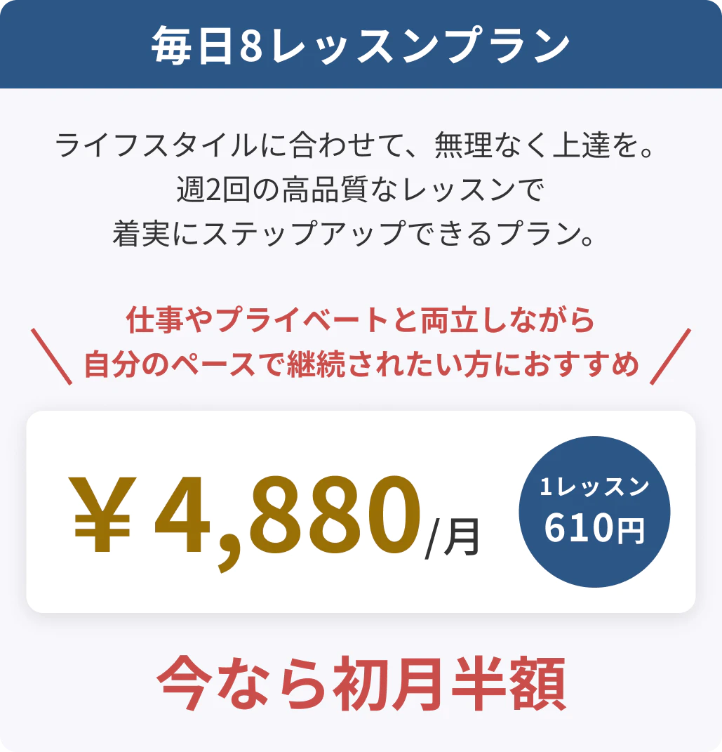 毎日8レッスンプラン ライフスタイルに合わせて、無理なく上達を。週2回の高品質なレッスンで確実にステップアップできるプラン。 仕事やプライベートと両立しながら自分のペースで継続されたい方におすすめ ￥4,880/月 1レッスン610円 今なら初月半額