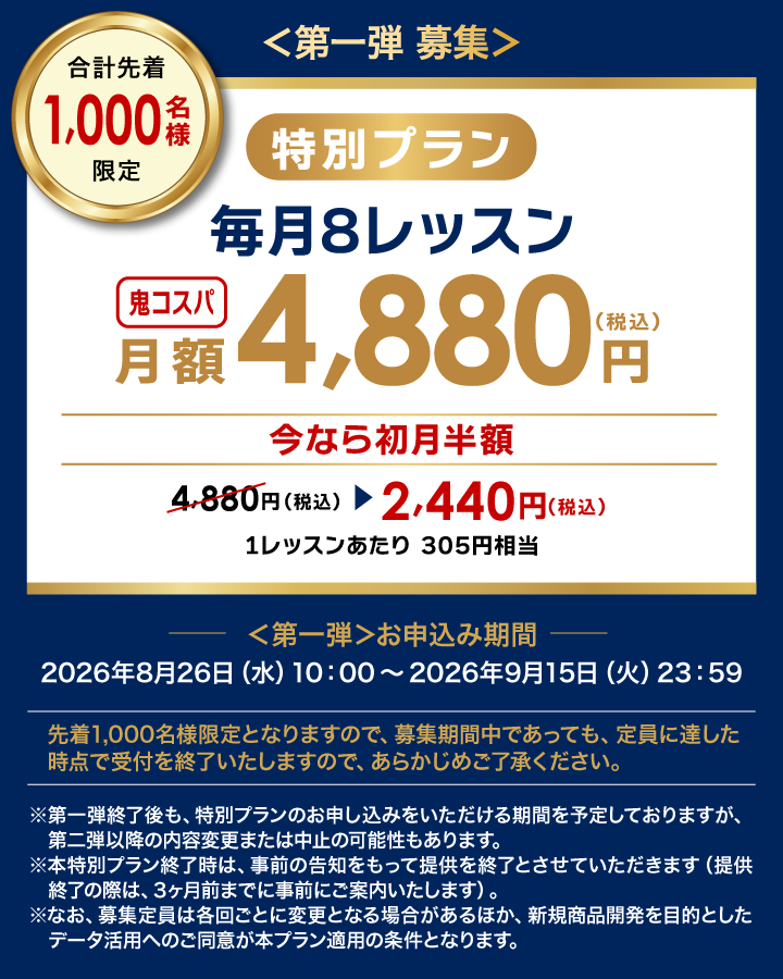 第一弾募集 合計先着1,000名様限定 特別プラン 毎月8レッスン 鬼コスパ月額4,880円（税込） 今なら初月半額4,880円（税込）→2,440円（税込） 1レッスンあたり305円相当 第一弾お申込み期間 2026年8月26日（水）10：00～2026年9月15日（火）23：59 先着1,000名様限定となりますので、募集期間中であっても、定員に達した時点で受付を終了いたしますので、あらかじめご了承ください。 ※第一弾終了後も、特別プランのお申し込みをいただける期間を予定しておりますが、第二弾以降の内容変更または中止の可能性もあります。 ※本特別プラン終了時は、事前の告知をもって提供を終了とさせていただきます（提供終了の際は、3ヶ月前までに事前にご案内いたします）。 ※なお、募集定員は各回ごとに変更となる場合があるほか、新規商品開発を目的としたデータ活用へのご同意が本プラン適用の条件となります。