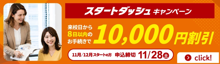 スタートダッシュキャンペーン　来校日から8日以内のお手続きで10,000円割引　11月/12月スタートの方　申込締切11/28(土)