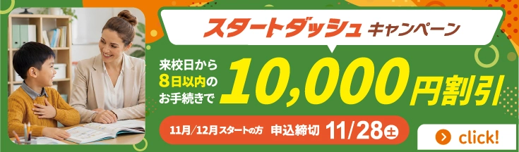 スタートダッシュキャンペーン　来校日から8日以内のお手続きで10,000円割引　11月/12月スタートの方　申込締切11/28(土)
